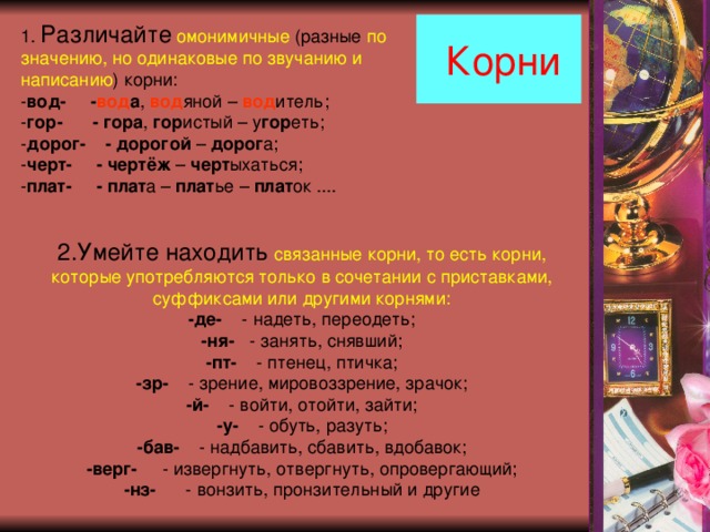  Корни 1. Различайте  омонимичные (разные по значению, но одинаковые по звучанию и написанию ) корни: - вод- - вод а , вод яной – вод итель; - гор- - гора , гор истый – у гор еть; - дорог- - дорогой – дорог а; - черт- - чертёж – черт ыхаться; - плат- - плат а – плат ье – плат ок .... 2.Умейте находить  связанные корни, то есть корни, которые употребляются только в сочетании с приставками, суффиксами или другими корнями: -де- - надеть, переодеть; -ня- - занять, снявший; -пт- - птенец, птичка; -зр- - зрение, мировоззрение, зрачок; -й- - войти, отойти, зайти; -у- - обуть, разуть; -бав- - надбавить, сбавить, вдобавок; -верг- - извергнуть, отвергнуть, опровергающий; -нз- - вонзить, пронзительный и другие 