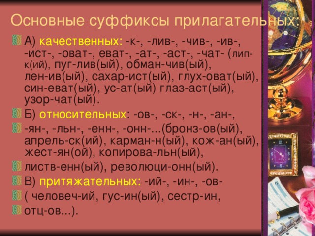 Основные суффиксы прилагательных:   А) качественных: -к-, -лив-, -чив-, -ив-, -ист-, -оват-, еват-, -ат-, -аст-, -чат- ( лип-к( И й), пуг-лив(ый), обман-чив(ый), лен-ив(ый), сахар-ист(ый), глух-оват(ый), син-еват(ый), ус-ат(ый) глаз-аст(ый), узор-чат(ый). Б) относительных : -ов-, -ск-, -н-, -ан-, -ян-, -льн-, -енн-, -онн-...(бронз-ов(ый), апрель-ск(ий), карман-н(ый), кож-ан(ый), жест-ян(ой), копирова-льн(ый), листв-енн(ый), революци-онн(ый). В) притяжательных: -ий-, -ин-, -ов- ( человеч-ий, гус-ин(ый), сестр-ин, отц-ов...). 