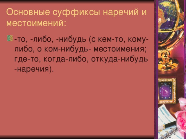 Основные суффиксы наречий и местоимений: -то, -либо, -нибудь (с кем-то, кому-либо, о ком-нибудь- местоимения; где-то, когда-либо, откуда-нибудь -наречия). 