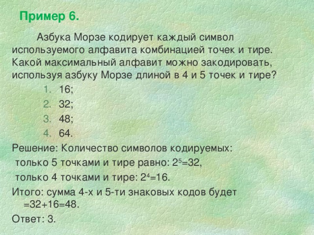 Пример 6. Азбука Морзе кодирует каждый символ используемого алфавита комбинацией точек и тире. Какой максимальный алфавит можно закодировать, используя азбуку Морзе длиной в 4 и 5 точек и тире? 16; 32; 48; 64. 16; 32; 48; 64. 16; 32; 48; 64. Решение: Количество символов кодируемых:  только 5 точками и тире равно: 2 5 =32,  только 4 точками и тире: 2 4 =16. Итого: сумма 4-х и 5-ти знаковых кодов будет =32+16=48. Ответ: 3. 