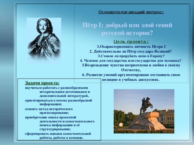  Основополагающий вопрос:         Цель проекта : 1.Охарактеризовать личность Петра I 2. Действительно ли Пётр государь Великий? 3.Стоило ли прорубать окно в Европу? 4. Человек для государства или государство для человека?  5. Возрождение чувства патриотизма и любви к своему Отечеству ,  6. Развитие умений аргументировано отстаивать свою позицию в учебных дискуссиях. Пётр I: добрый или злой гений русской истории? Задачи проекта: научиться работать с разнообразными историческими источниками и дополнительной литературой, ориентироваться в потоке разнообразной информации; освоить метод исторического прогнозирования; приобретение опыта проектной деятельности и самостоятельного поиска информации и её структурирования; сформировать навыки самостоятельной работы, работы в команде. 