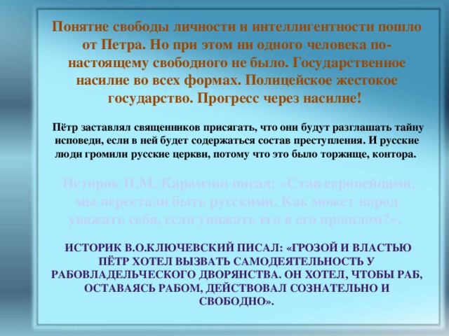 Понятие свободы личности и интеллигентности пошло от Петра. Но при этом ни одного человека по-настоящему свободного не было. Государственное насилие во всех формах. Полицейское жестокое государство. Прогресс через насилие!   Пётр заставлял священников присягать, что они будут разглашать тайну исповеди, если в ней будет содержаться состав преступления. И русские люди громили русские церкви, потому что это было торжище, контора.   Историк Н.М. Карамзин писал: «Став европейцами, мы перестали быть русскими. Как может народ уважать себя, если унижать его в его прошлом?».   Историк В.О.Ключевский писал: «Грозой и властью Пётр хотел вызвать самодеятельность у рабовладельческого дворянства. Он хотел, чтобы раб, оставаясь рабом, действовал сознательно и свободно». 