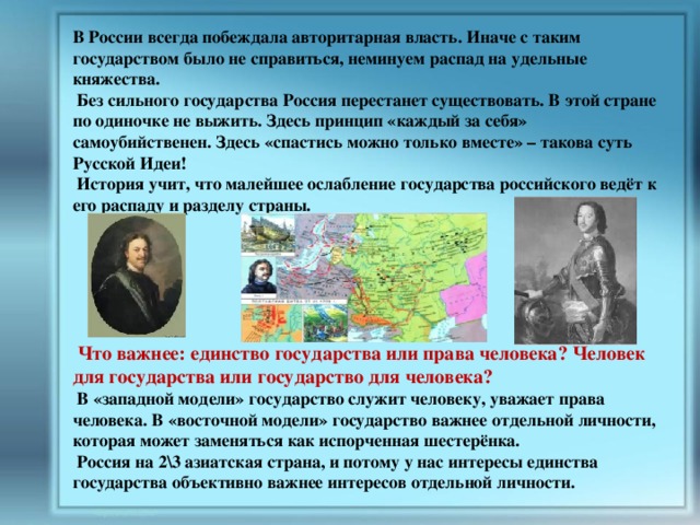 В России всегда побеждала авторитарная власть. Иначе с таким государством было не справиться, неминуем распад на удельные княжества.  Без сильного государства Россия перестанет существовать. В этой стране по одиночке не выжить. Здесь принцип «каждый за себя» самоубийственен. Здесь «спастись можно только вместе» – такова суть Русской Идеи!  История учит, что малейшее ослабление государства российского ведёт к его распаду и разделу страны.        Что важнее: единство государства или права человека? Человек для государства или государство для человека?  В «западной модели» государство служит человеку, уважает права человека. В «восточной модели» государство важнее отдельной личности, которая может заменяться как испорченная шестерёнка.  Россия на 2\3 азиатская страна, и потому у нас интересы единства государства объективно важнее интересов отдельной личности. 