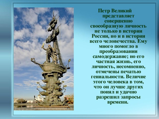 Петр Великий представляет совершенно своеобразную личность не только в истории России, но и в истории всего человечества. Ему много помогло в преобразовании самодержавие; но его частная жизнь, его личность, несомненно, отмечены печатью гениальности. Величие этого человека в том, что он лучше других понял и удачно разрешил запросы времени.  