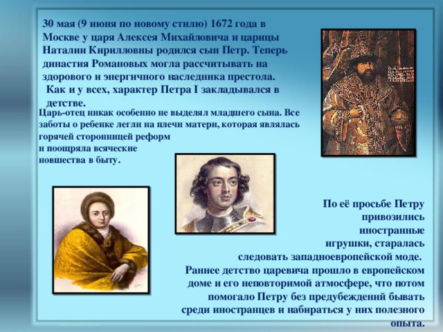 30 мая (9 июня по новому стилю) 1672 года в Москве у царя Алексея Михайловича и царицы Наталии Кирилловны родился сын Петр. Теперь династия Романовых могла рассчитывать на здорового и энергичного наследника престола. Как и у всех, характер Петра I закладывался в детстве. Царь-отец никак особенно не выделял младшего сына. Все заботы о ребенке легли на плечи матери, которая являлась горячей сторонницей реформ и поощряла всяческие новшества в быту. По её просьбе Петру  привозились  иностранные  игрушки, старалась  следовать западноевропейской моде. Раннее детство царевича прошло в европейском доме и его неповторимой атмосфере, что потом помогало Петру без предубеждений бывать среди иностранцев и набираться у них полезного опыта. 