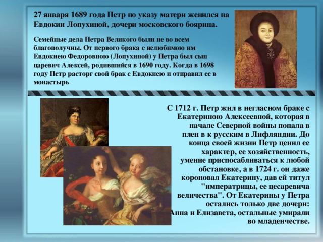 27 января 1689 года Петр по указу матери женился на Евдокии Лопухиной, дочери московского боярина. Семейные дела Петра Великого были не во всем благополучны. От первого брака с нелюбимою им Евдокиею Федоровною (Лопухиной) у Петра был сын царевич Алексей, родившийся в 1690 году. Когда в 1698 году Петр расторг свой брак с Евдокиею и отправил ее в монастырь  С 1712 г. Петр жил в негласном браке с Екатериною Алексеевной, которая в начале Северной войны попала в плен в к русским в Лифляндии. До конца своей жизни Петр ценил ее характер, ее хозяйственность, умение приспосабливаться к любой обстановке, а в 1724 г. он даже короновал Екатерину, дав ей титул 