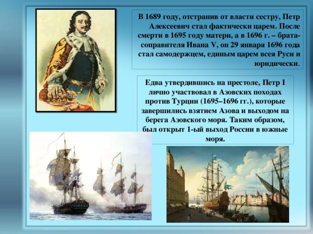  В 1689 году, отстранив от власти сестру, Петр Алексеевич стал фактически царем. После смерти в 1695 году матери, а в 1696 г. – брата-соправителя Ивана V, он 29 января 1696 года стал самодержцем, единым царем всея Руси и юридически . Едва утвердившись на престоле, Петр I лично участвовал в Азовских походах против Турции (1695–1696 гг.), которые завершились взятием Азова и выходом на берега Азовского моря. Таким образом, был открыт 1-ый выход России в южные моря. 
