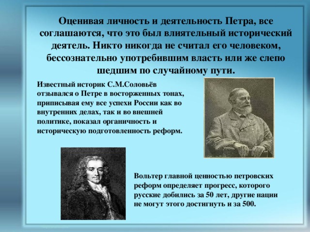 Оценивая личность и деятельность Петра, все соглашаются, что это был влиятельный исторический деятель. Никто никогда не считал его человеком, бессознательно употребившим власть или же слепо шедшим по случайному пути. Известный историк С.М.Соловьёв отзывался о Петре в восторженных тонах, приписывая ему все успехи России как во внутренних делах, так и во внешней политике, показал органичность и историческую подготовленность реформ. Вольтер главной ценностью петровских реформ определяет прогресс, которого русские добились за 50 лет, другие нации не могут этого достигнуть и за 500. 