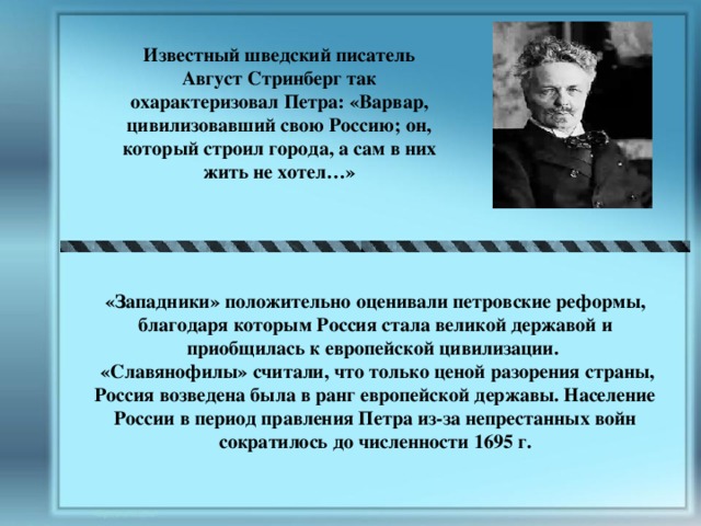 Известный шведский писатель Август Стринберг так охарактеризовал Петра: «Варвар, цивилизовавший свою Россию; он, который строил города, а сам в них жить не хотел…» «Западники» положительно оценивали петровские реформы, благодаря которым Россия стала великой державой и приобщилась к европейской цивилизации.  «Славянофилы» считали, что только ценой разорения страны, Россия возведена была в ранг европейской державы. Население России в период правления Петра из-за непрестанных войн сократилось до численности 1695 г. 