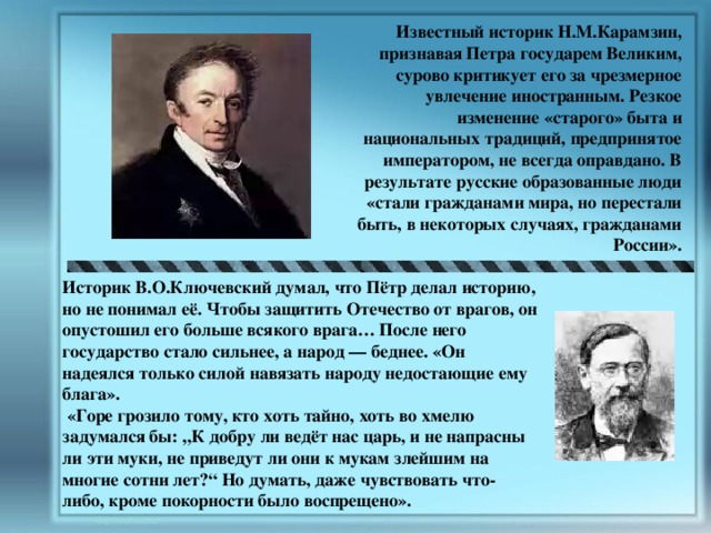 Известный историк Н.М.Карамзин, признавая Петра государем Великим, сурово критикует его за чрезмерное увлечение иностранным. Резкое изменение «старого» быта и национальных традиций, предпринятое императором, не всегда оправдано. В результате русские образованные люди «стали гражданами мира, но перестали быть, в некоторых случаях, гражданами России». Историк В.О.Ключевский думал, что Пётр делал историю, но не понимал её. Чтобы защитить Отечество от врагов, он опустошил его больше всякого врага… После него государство стало сильнее, а народ — беднее. «Он надеялся только силой навязать народу недостающие ему блага».  «Горе грозило тому, кто хоть тайно, хоть во хмелю задумался бы: „К добру ли ведёт нас царь, и не напрасны ли эти муки, не приведут ли они к мукам злейшим на многие сотни лет?“ Но думать, даже чувствовать что-либо, кроме покорности было воспрещено». 