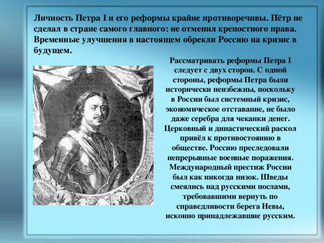 Личность Петра I и его реформы крайне противоречивы. Пётр не сделал в стране самого главного: не отменил крепостного права. Временные улучшения в настоящем обрекли Россию на кризис в будущем. Рассматривать реформы Петра I следует с двух сторон. С одной стороны, реформы Петра были исторически неизбежны, поскольку в России был системный кризис, экономическое отставание, не было даже серебра для чеканки денег. Церковный и династический раскол привёл к противостоянию в обществе. Россию преследовали непрерывные военные поражения. Международный престиж России был как никогда низок. Шведы смеялись над русскими послами, требовавшими вернуть по справедливости берега Невы, исконно принадлежавшие русским. 