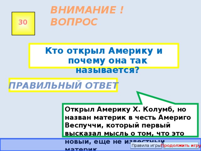 Открыл Америку Х. Колумб, но назван материк в честь Америго Веспуччи, который первый высказал мысль о том, что это новый, ещё не известный материк.  ВНИМАНИЕ ! ВОПРОС 30 Кто открыл Америку и почему она так называется?  Правильный ответ Правила игры Продолжить игру 