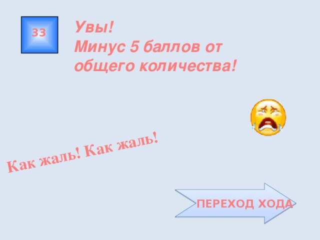Как жаль! Как жаль! Увы! Минус 5 баллов от общего количества! 33  ПЕРЕХОД ХОДА 