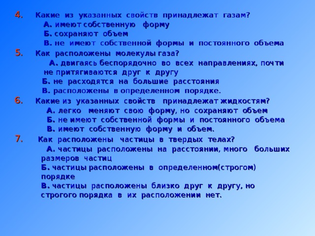 4.  Какие из указанных свойств принадлежат газам?  А. имеют собственную форму  Б. сохраняют объем  В. не имеют собственной формы и постоянного объема 5. Как расположены молекулы газа?  А. двигаясь беспорядочно во всех направлениях, почти  не притягиваются друг к другу   Б. не расходятся на большие расстояния   В. расположены в определенном порядке. 6. Какие из указанных свойств принадлежат жидкостям?  А. легко меняют свою форму, но сохраняют объем  Б. не имеют собственной формы и постоянного объема  В. имеют собственную форму и объем. 7. Как расположены частицы в твердых телах?  А. частицы расположены на расстоянии, много больших  размеров частиц  Б. частицы расположены в определенном(строгом)  порядке  В. частицы расположены близко друг к другу, но  строгого порядка в их расположении нет. 