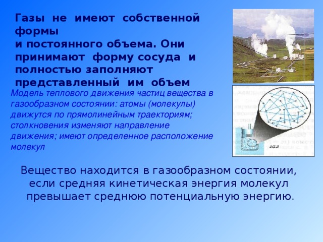 Газы не имеют собственной формы и постоянного объема. Они принимают форму сосуда и полностью заполняют представленный им объем Модель теплового движения частиц вещества в газообразном состоянии: атомы (молекулы) движутся по прямолинейным траекториям; столкновения изменяют направление движения; имеют определенное расположение молекул Модель теплового движения частиц вещества в газообразном состоянии: атомы (молекулы) движутся по прямолинейным траекториям; столкновения изменяют направление движения; имеют определенное расположение молекул Вещество находится в газообразном состоянии, если средняя кинетическая энергия молекул превышает среднюю потенциальную энергию. 