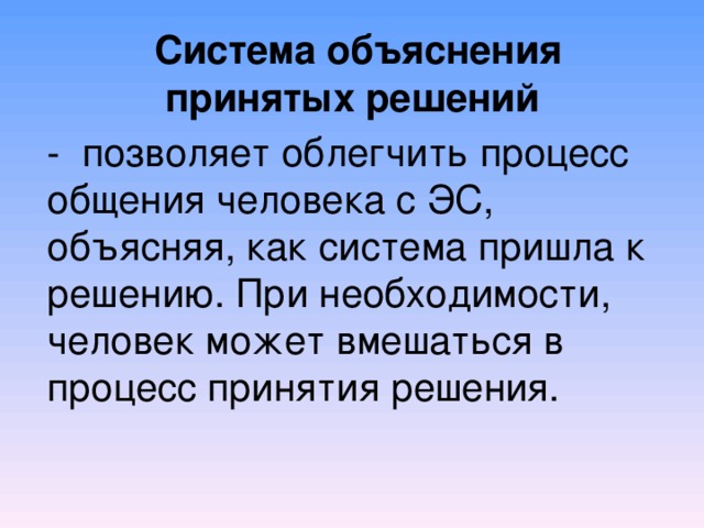  Система объяснения принятых решений  - позволяет облегчить процесс общения человека с ЭС, объясняя, как система пришла к решению. При необходимости, человек может вмешаться в процесс принятия решения.    