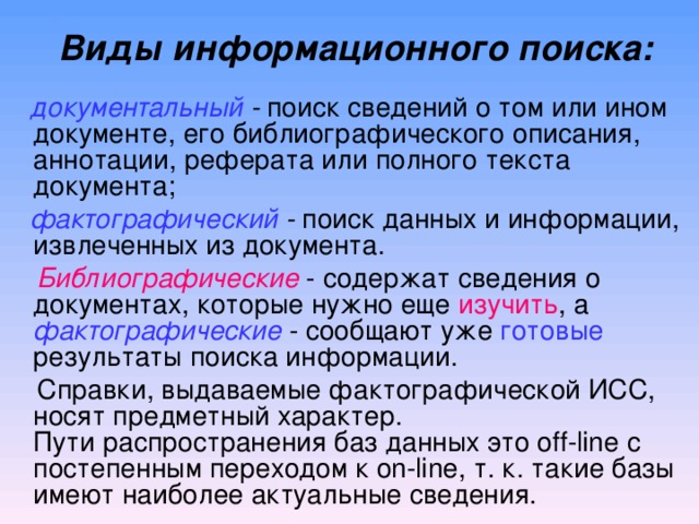  Виды информационного поиска:    документальный - поиск сведений о том или ином документе, его библиографического описания, аннотации, реферата или полного текста документа;   фактографический - поиск данных и информации, извлеченных из документа.   Библиографические - содержат сведения о документах, которые нужно еще изучить , а фактографические - сообщают уже готовые результаты поиска информации.  Справки, выдаваемые фактографической ИСС, носят предметный характер.  Пути распространения баз данных это off-line с постепенным переходом к on-line, т. к. такие базы имеют наиболее актуальные сведения.    