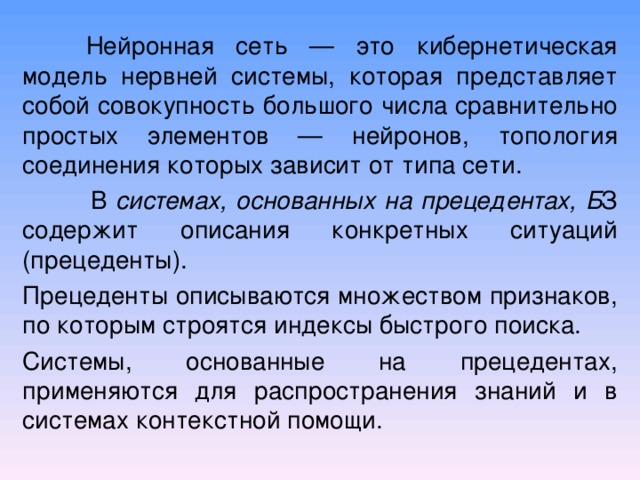  Нейронная сеть — это кибернетическая модель нервней системы, которая представляет собой совокупность большого числа сравнительно простых элементов — нейронов, топология соединения которых зависит от типа сети.   В системах, основанных н а прецедентах, Б З содержит описания конкретных ситуаций (прецеденты). Прецеденты описываются множеством признаков, по которым строятся индексы быстрого поиска. Системы, основанные на прецедентах, применяются для распространения знаний и в системах контекстной помощи. 