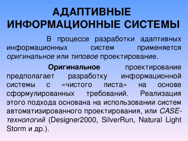 АДАПТИВНЫЕ ИНФОРМАЦИОННЫЕ СИСТЕМЫ  В процессе разработки адаптивных информационных систем применяется оригинальное или типовое проектирование.   Оригинальное проектирование предполагает разработку информационной системы с «чистого листа» на основе сформулированных требований. Реализация этого подхода основана на использовании систем автоматизированного проектирования, или CASE -технологий ( Designer 2000, SilverRun , Natural Light Storm и др.). 