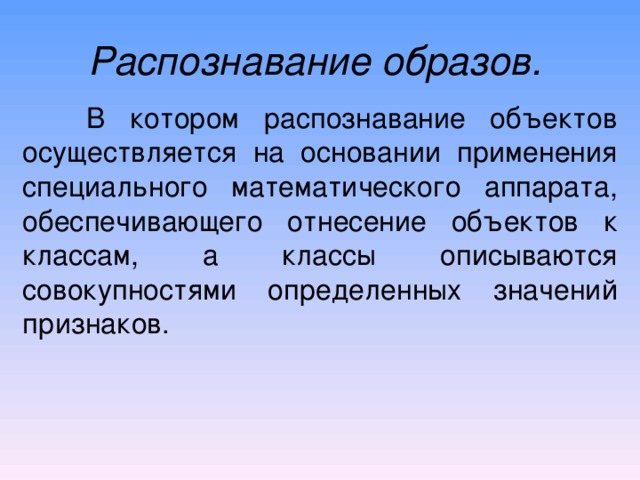 Распознавание образов.   В котором распознавание объектов осуществляется на основании применения специального математического аппарата, обеспечивающего отнесение объектов к классам, а классы описываются совокупностями определенных значений признаков. 