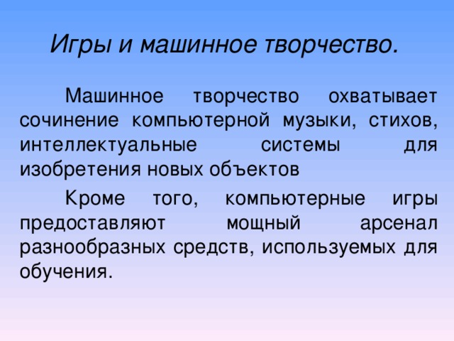 Игры и машинное творчество.   Машинное творчество охватывает сочинение компьютерной музыки, стихов, интеллектуальные системы для изобретения новых объектов  Кроме того, компьютерные игры предоставляют мощный арсенал разнообразных средств, используемых для обучения. 
