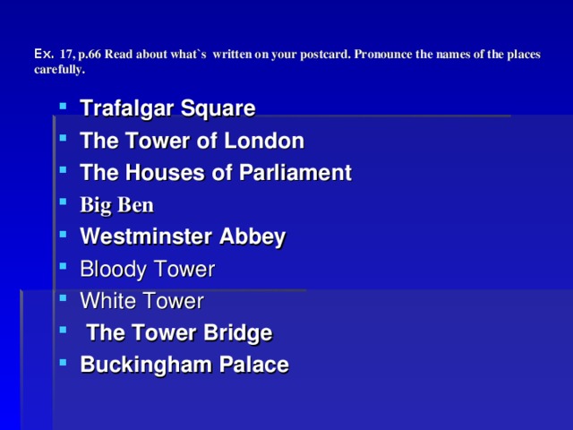 Ex. 17, p.66 Read about what`s written on your postcard. Pronounce the names of the places carefully. Trafalgar Square  The Tower of London  The Houses of Parliament  Big Ben  Westminster Abbey  Bloody Tower White Tower  The Tower Bridge  Buckingham Palace  