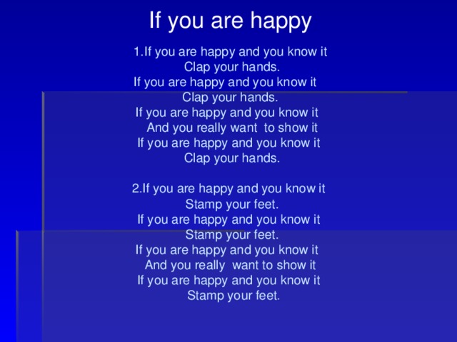 If you are happy 1.If you are happy and you know it  Clap your hands . If you are happy and you know it Clap your hands. If you are happy and you know it  And you really want to show it If you are happy and you know it  Clap your hands. 2.If you are happy and you know it  Stamp your feet. If you are happy and you know it  Stamp your feet. If you are happy and you know it And you really want to show it If you are happy and you know it  Stamp your feet. 
