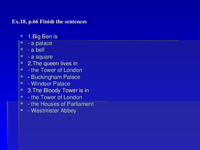 Ex.18, p.66 Finish the sentences 1.Big Ben is - a palace - a bell - a square 2.The queen lives in - the Tower of London - Buckingham Palace - Windsor Palace 3.The Bloody Tower is in - the Tower of London - the Houses of Parliament - Westmister Abbey 