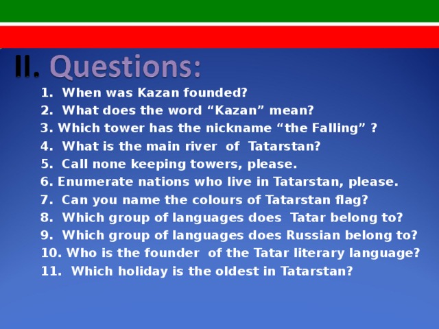 1. When was Kazan founded? 2. What does the word “Kazan” mean? 3. Which tower has the nickname “the Falling” ? 4. What is the main river of Tatarstan? 5. Call none keeping towers, please. 6. Enumerate nations who live in Tatarstan, please. 7. Can you name the colours of Tatarstan flag? 8. Which group of languages does Tatar belong to? 9. Which group of languages does Russian belong to? 10. Who is the founder of the Tatar literary language? 11. Which holiday is the oldest in Tatarstan?  