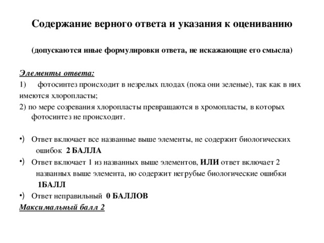 Содержание верного ответа и указания к оцениванию   (допускаются иные формулировки ответа, не искажающие его смысла) Элементы ответа: фотосинтез происходит в незрелых плодах (пока они зеленые), так как в них имеются хлоропласты; 2) по мере созревания хлоропласты превращаются в хромопласты, в которых фотосинтез не происходит.   Ответ включает все названные выше элементы, не содержит биологических  ошибок 2 БАЛЛА Ответ включает 1 из названных выше элементов, ИЛИ ответ включает 2  названных выше элемента, но содержит негрубые биологические ошибки  1БАЛЛ Ответ неправильный 0 БАЛЛОВ Максимальный балл 2 