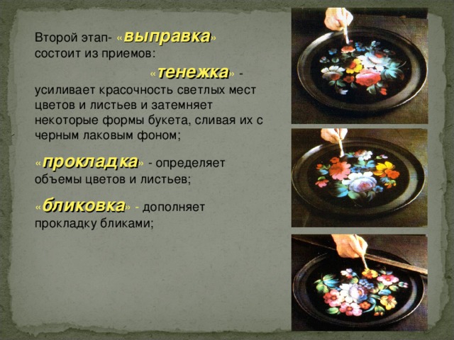 Второй этап- « выправка » состоит из приемов: « тенежка » - усиливает красочность светлых мест цветов и листьев и затемняет некоторые формы букета, сливая их с черным лаковым фоном; « прокладка » - определяет объемы цветов и листьев; « бликовка » - дополняет прокладку бликами; 