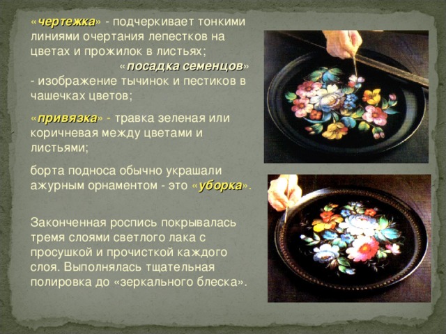 « чертежка » - подчеркивает тонкими линиями очертания лепестков на цветах и прожилок в листьях; « посадка семенцов » - изображение тычинок и пестиков в чашечках цветов; « привязка » - травка зеленая или коричневая между цветами и листьями; борта подноса обычно украшали ажурным орнаментом - это « уборка ». Законченная роспись покрывалась тремя слоями светлого лака с просушкой и прочисткой каждого слоя. Выполнялась тщательная полировка до «зеркального блеска». 