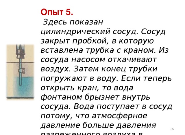 Опыт 5.  Здесь показан цилиндрический сосуд. Сосуд закрыт пробкой, в которую вставлена трубка с краном. Из сосуда насосом откачивают воздух. Затем конец трубки погружают в воду. Если теперь открыть кран, то вода фонтаном брызнет внутрь сосуда. Вода поступает в сосуд потому, что атмосферное давление больше давления разреженного воздуха в сосуде.    