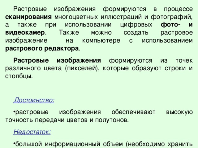 Растровые изображения формируются в процессе сканирования многоцветных иллюстраций и фотографий, а также при использовании цифровых фото- и видеокамер . Также можно создать растровое изображение на компьютере с использованием растрового редактора . Растровые изображения формируются из точек различного цвета (пикселей), которые образуют строки и столбцы. Достоинство:  растровые изображения обеспечивают высокую точность передачи цветов и полутонов. Недостаток:  большой информационный объем (необходимо хранить код каждого пикселя). 