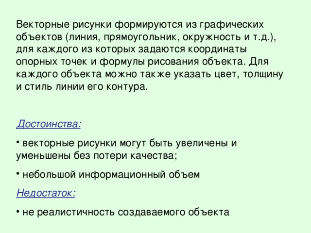 Векторные рисунки формируются из графических объектов (линия, прямоугольник, окружность и т.д.), для каждого из которых задаются координаты опорных точек и формулы рисования объекта. Для каждого объекта можно также указать цвет, толщину и стиль линии его контура. Достоинства:  векторные рисунки могут быть увеличены и уменьшены без потери качества;  небольшой информационный объем Недостаток:  не реалистичность создаваемого объекта 