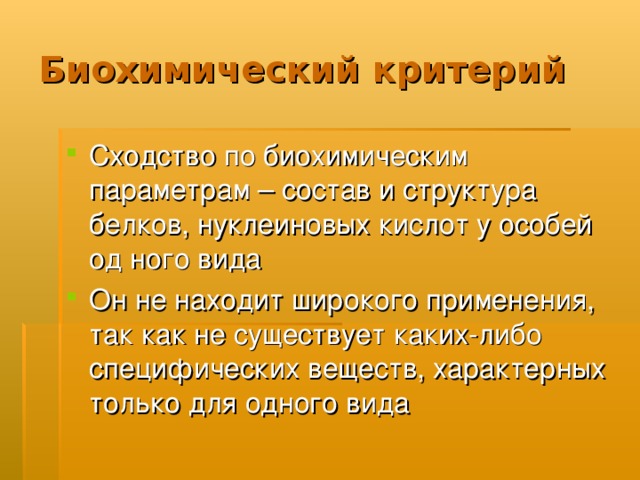 Биохимический критерий Сходство по биохимическим параметрам – состав и структура белков, нуклеиновых кислот у особей од ного вида Он не находит широкого применения, так как не существует каких-либо специфических веществ, характерных только для одного вида 