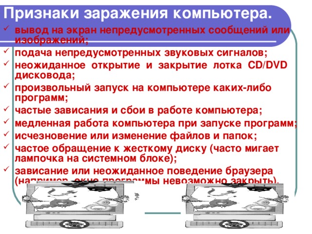 Признаки заражения компьютера. вывод на экран непредусмотренных сообщений или изображений; подача непредусмотренных звуковых сигналов; неожиданное открытие и закрытие лотка CD / DVD дисковода; произвольный запуск на компьютере каких-либо программ; частые зависания и сбои в работе компьютера; медленная работа компьютера при запуске программ; исчезновение или изменение файлов и папок; частое обращение к жесткому диску (часто мигает лампочка на системном блоке); зависание или неожиданное поведение браузера (например, окно программы невозможно закрыть). 