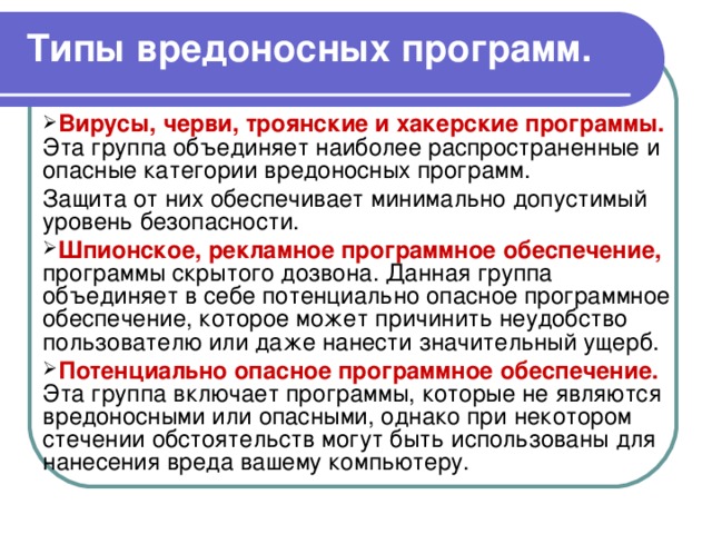 Типы вредоносных программ. Вирусы, черви, троянские и хакерские программы.  Эта группа объединяет наиболее распространенные и опасные категории вредоносных программ. Защита от них обеспечивает минимально допустимый уровень безопасности. Шпионское, рекламное программное обеспечение,  программы скрытого дозвона. Данная группа объединяет в себе потенциально опасное программное обеспечение, которое может причинить неудобство пользователю или даже нанести значительный ущерб. Потенциально опасное программное обеспечение.  Эта группа включает программы, которые не являются вредоносными или опасными, однако при некотором стечении обстоятельств могут быть использованы для нанесения вреда вашему компьютеру. 