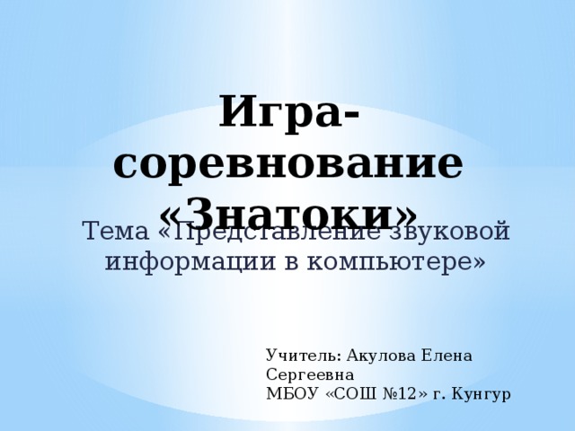Игра-соревнование «Знатоки»   Тема «Представление звуковой информации в компьютере» Учитель: Акулова Елена Сергеевна МБОУ «СОШ №12» г. Кунгур 