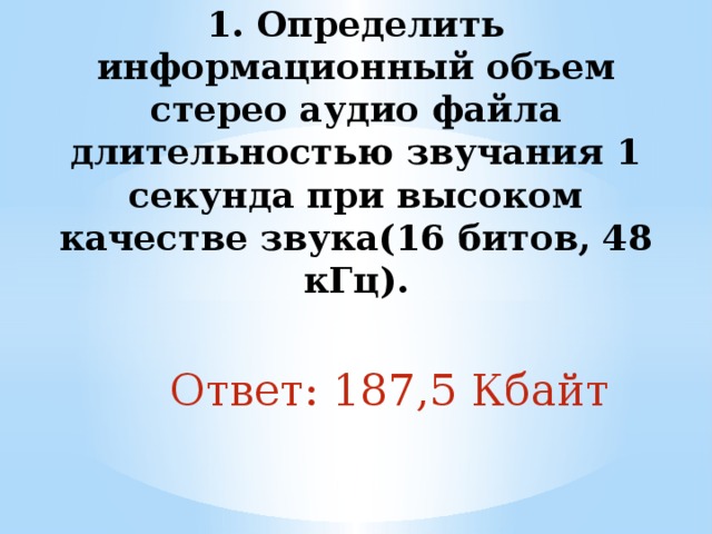 1. Определить информационный объем стерео аудио файла длительностью звучания 1 секунда при высоком качестве звука(16 битов, 48 кГц).   Ответ: 187,5 Кбайт 