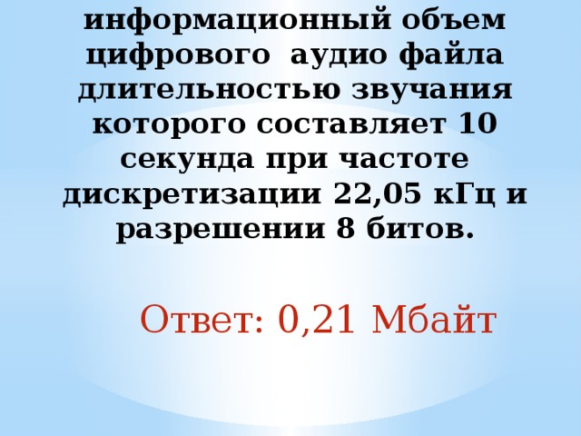 2. Определить информационный объем цифрового аудио файла длительностью звучания которого составляет 10 секунда при частоте дискретизации 22,05 кГц и разрешении 8 битов.   Ответ: 0,21 Мбайт 