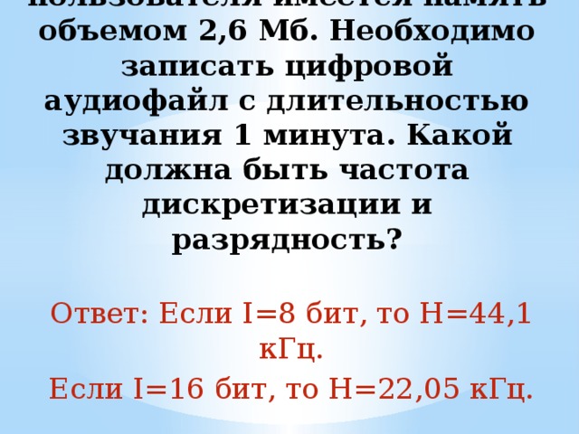 4. В распоряжении пользователя имеется память объемом 2,6 Мб. Необходимо записать цифровой аудиофайл с длительностью звучания 1 минута. Какой должна быть частота дискретизации и разрядность?   Ответ: Если I=8 бит, то H=44,1 кГц. Если I=16 бит, то H=22,05 кГц. 