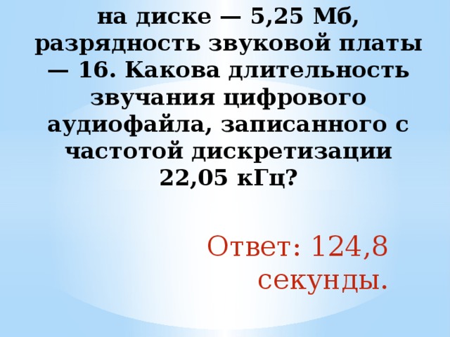 5. Объем свободной памяти на диске — 5,25 Мб, разрядность звуковой платы — 16. Какова длительность звучания цифрового аудиофайла, записанного с частотой дискретизации 22,05 кГц?   Ответ: 124,8 секунды. 
