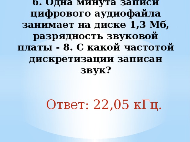 6. Одна минута записи цифрового аудиофайла занимает на диске 1,3 Мб, разрядность звуковой платы - 8. С какой частотой дискретизации записан звук?   Ответ: 22,05 кГц. 