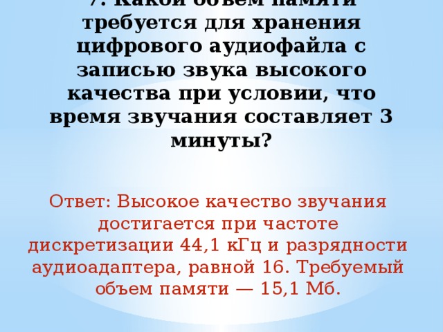 7. Какой объем памяти требуется для хранения цифрового аудиофайла с записью звука высокого качества при условии, что время звучания составляет 3 минуты?   Ответ: Высокое качество звучания достигается при частоте дискретизации 44,1 кГц и разрядности аудиоадаптера, равной 16. Требуемый объем памяти — 15,1 Мб. 