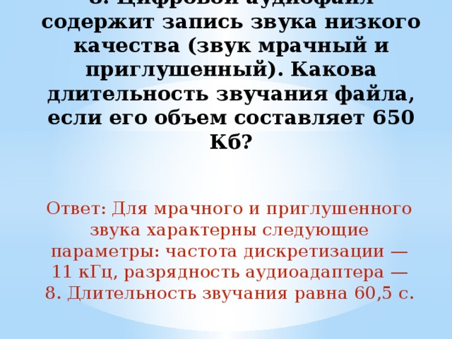 8. Цифровой аудиофайл содержит запись звука низкого качества (звук мрачный и приглушенный). Какова длительность звучания файла, если его объем составляет 650 Кб?   Ответ: Для мрачного и приглушенного звука характерны следующие параметры: частота дискретизации — 11 кГц, разрядность аудиоадаптера — 8. Длительность звучания равна 60,5 с. 