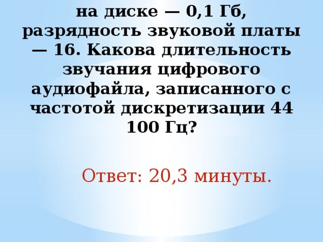 10. Объем свободной памяти на диске — 0,1 Гб, разрядность звуковой платы — 16. Какова длительность звучания цифрового аудиофайла, записанного с частотой дискретизации 44 100 Гц?   Ответ: 20,3 минуты. 