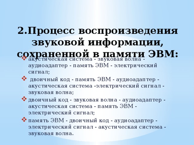2.Процесс воспроизведения звуковой информации, сохраненной в памяти ЭВМ:   акустическая система - звуковая волна - аудиоадаптер - память ЭВМ - электрический сигнал;  двоичный код - память ЭВМ - аудиоадаптер - акустическая система -электрический сигнал - звуковая волна; двоичный код - звуковая волна - аудиоадаптер - акустическая система - память ЭВМ - электрический сигнал; память ЭВМ - двоичный код - аудиоадаптер - электрический сигнал - акустическая система - звуковая волна.   