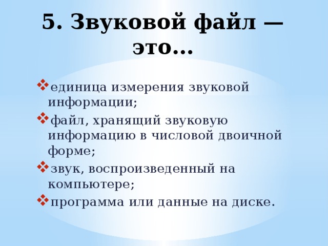 5. Звуковой файл — это... единица измерения звуковой информации; файл, хранящий звуковую информацию в числовой двоичной форме; звук, воспроизведенный на компьютере; программа или данные на диске. 