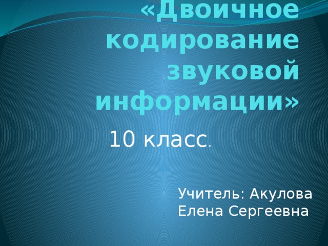 «Двоичное кодирование звуковой информации» 10 класс . Учитель: Акулова Елена Сергеевна 